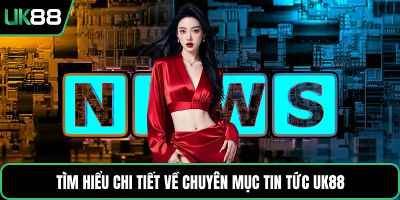 Tìm hiểu chi tiết về chuyên mục tin tức UK88
